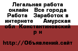 Легальная работа онлайн - Все города Работа » Заработок в интернете   . Амурская обл.,Константиновский р-н